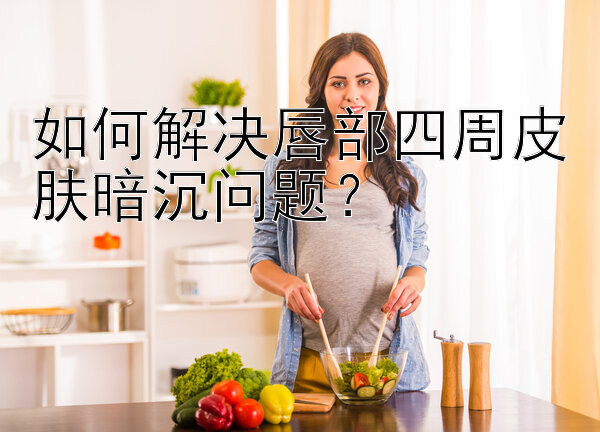 如何解决唇部四周皮肤暗沉问题？