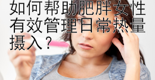 如何帮助肥胖女性有效管理日常热量摄入？