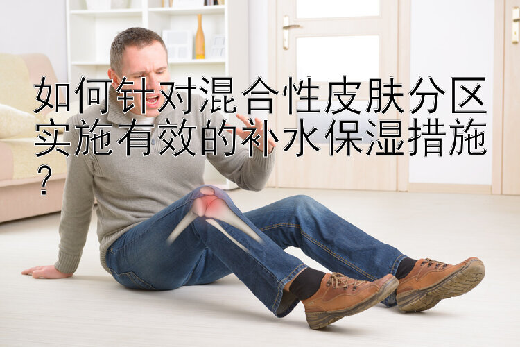 如何针对混合性皮肤分区实施有效的补水保湿措施？