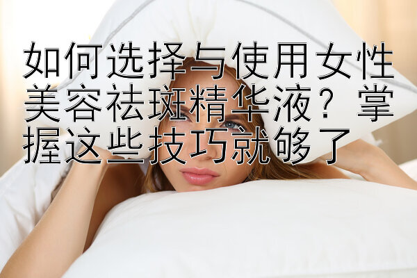 如何选择与使用女性美容祛斑精华液？掌握这些技巧就够了